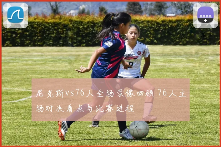 尼克斯vs76人全场录像回顾 76人主场对决看点与比赛进程