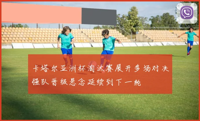 卡塔尔亚洲杯淘汰赛展开多场对决强队晋级悬念延续到下一轮