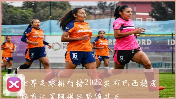 世界足球排行榜2022发布巴西稳居榜首法国阿根廷紧随其后