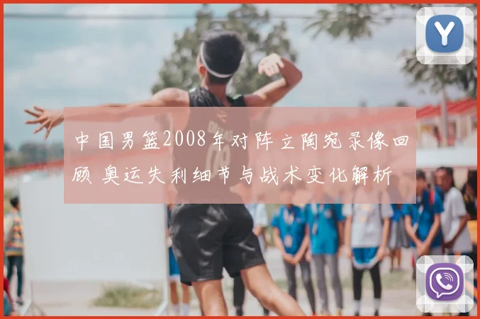 中国男篮2008年对阵立陶宛录像回顾 奥运失利细节与战术变化解析