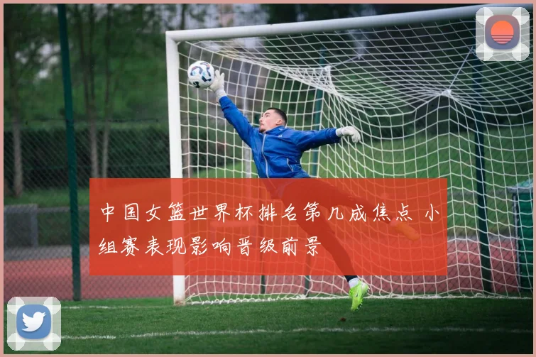 中国女篮世界杯排名第几成焦点 小组赛表现影响晋级前景