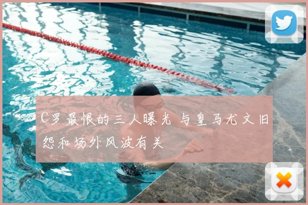 C罗最恨的三人曝光 与皇马尤文旧怨和场外风波有关