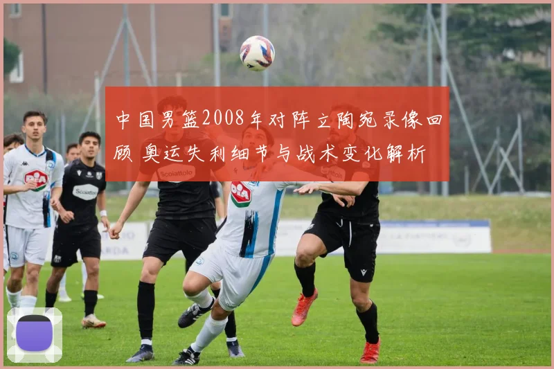 中国男篮2008年对阵立陶宛录像回顾 奥运失利细节与战术变化解析