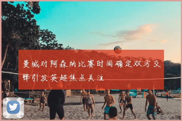 曼城对阿森纳比赛时间确定双方交锋引发英超焦点关注
