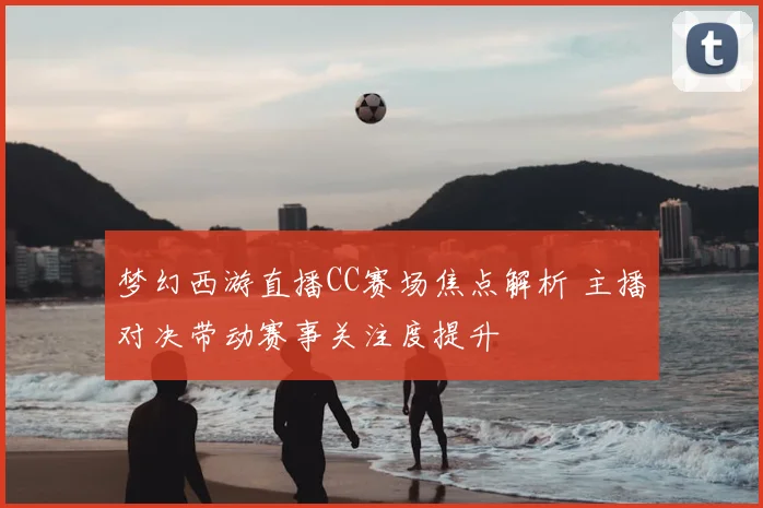 梦幻西游直播CC赛场焦点解析 主播对决带动赛事关注度提升