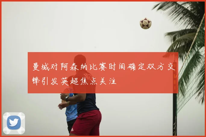 曼城对阿森纳比赛时间确定双方交锋引发英超焦点关注