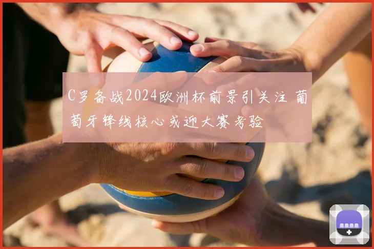 C罗备战2024欧洲杯前景引关注 葡萄牙锋线核心或迎大赛考验