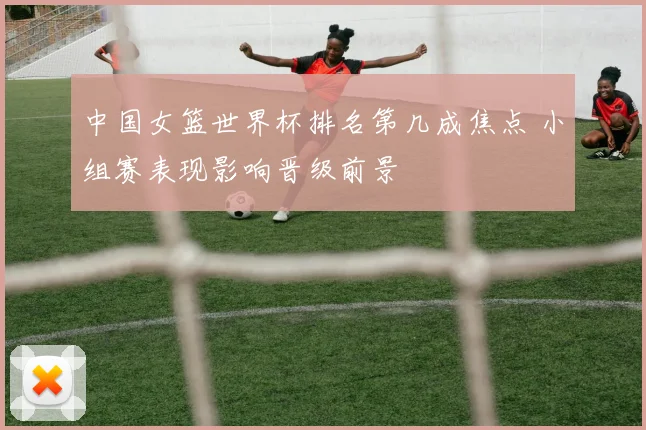 中国女篮世界杯排名第几成焦点 小组赛表现影响晋级前景