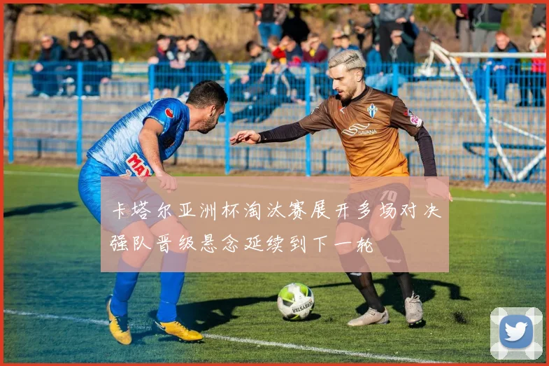卡塔尔亚洲杯淘汰赛展开多场对决强队晋级悬念延续到下一轮