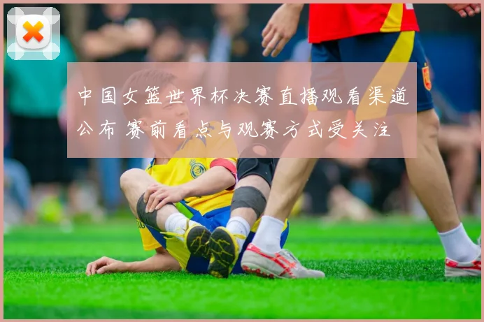 中国女篮世界杯决赛直播观看渠道公布 赛前看点与观赛方式受关注