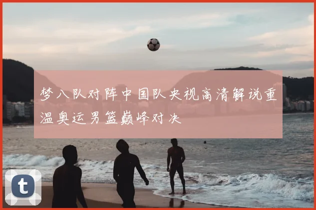 梦八队对阵中国队央视高清解说重温奥运男篮巅峰对决